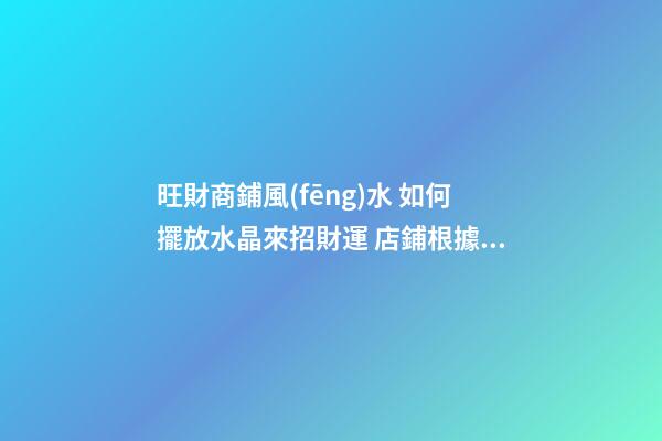 旺財商鋪風(fēng)水 如何擺放水晶來招財運 店鋪根據(jù)坐向擺放水晶招攬生意(圖文)